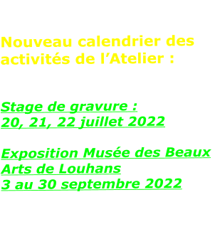 Nouveau calendrier des activités de l’Atelier :   Stage de gravure :  20, 21, 22 juillet 2022  Exposition Musée des Beaux Arts de Louhans 3 au 30 septembre 2022